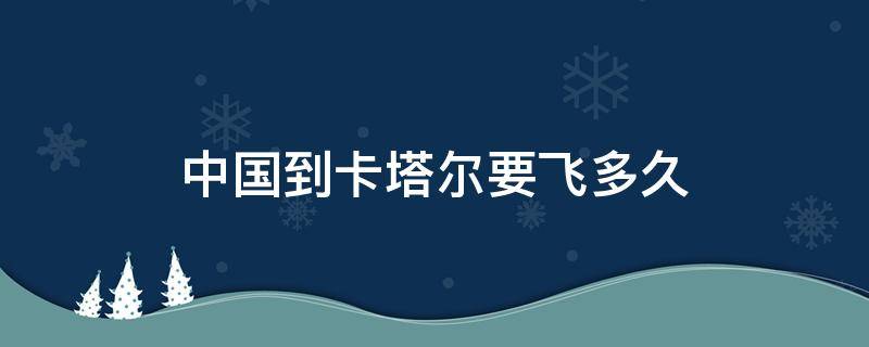 中国到卡塔尔要飞多久 中国到卡塔尔需要多久?