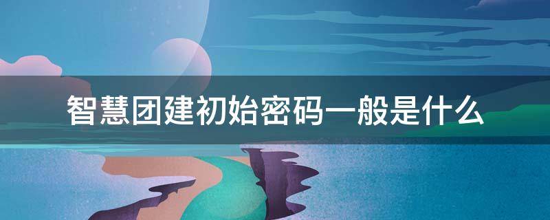 智慧团建初始密码一般是什么 智慧团建初始密码一般是多少