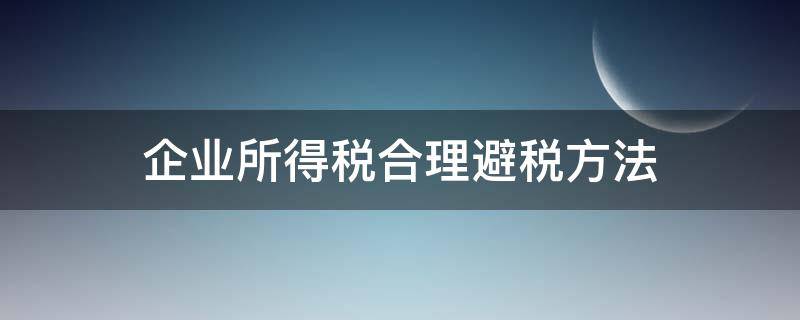 企业所得税合理避税方法（合理规避企业所得税的方法）