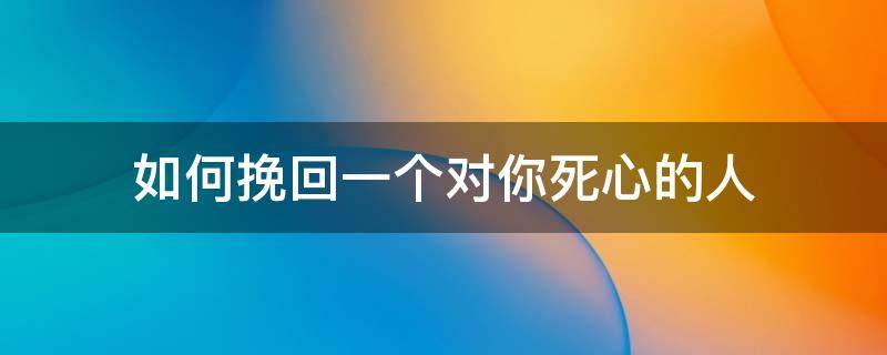 如何挽回一个对你死心的人（如果一个人对你死心了还有机会挽回吗）