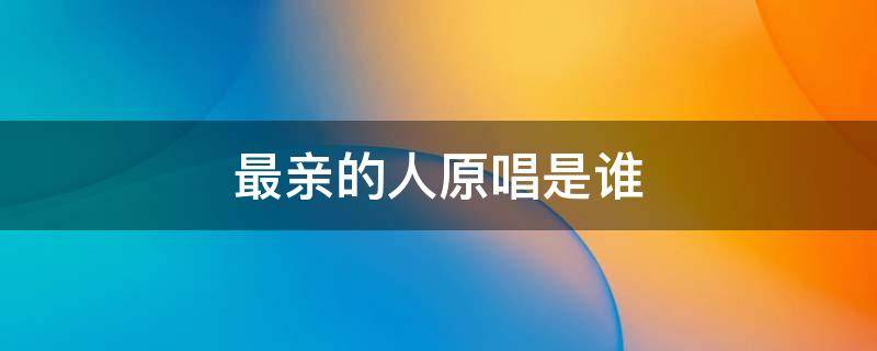 最亲的人原唱是谁 最亲的人原唱是谁最佳答案