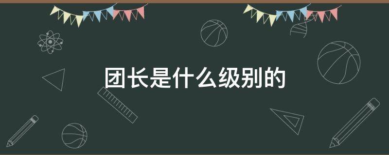 团长是什么级别的 团长是什么级别的官员