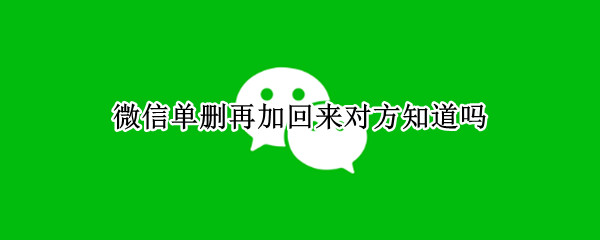 微信单删再加回来对方知道吗（微信单删再加回来对方知道吗8.016）