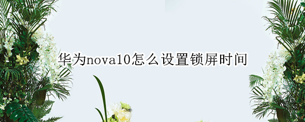 华为nova10怎么设置锁屏时间 华为nova手机怎样设置锁屏时间