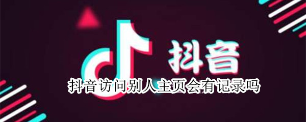 抖音访问别人主页会有记录吗 抖音访问别人主页会有记录吗2021