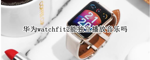 华为watchfit2能独立播放音乐吗 华为watch3能独立播放音乐吗