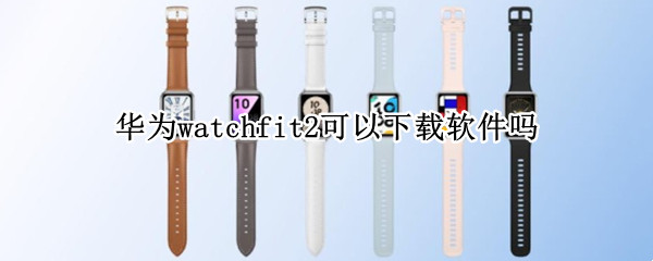 华为watchfit2可以下载软件吗（华为watchgt2e可以下载什么APP）