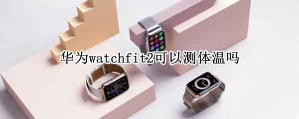 华为watchfit2可以测体温吗 华为watchgt2能测体温吗