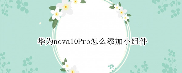 华为nova10Pro怎么添加小组件（华为nova5pro怎么添加桌面小部件）