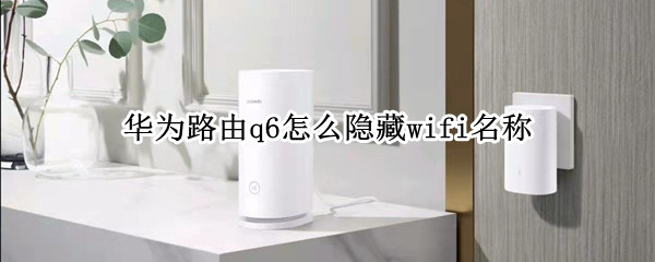 华为路由q6怎么隐藏wifi名称 华为路由器怎么隐藏wifi名称