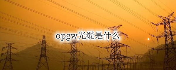 opgw光缆是什么 opgw光缆是什么时候就有了