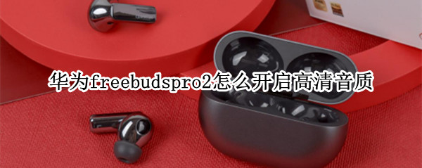 华为freebudspro2怎么开启高清音质 freebuds2pro音质