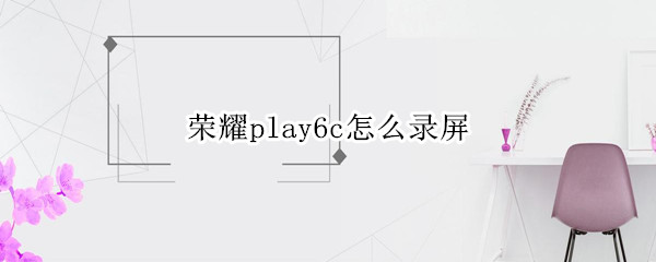 荣耀play6c怎么录屏（荣耀play怎样录屏）