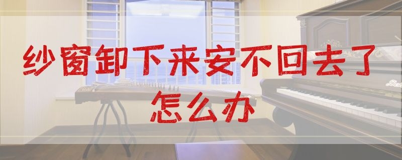 纱窗卸下来安不回去了怎么办（纱窗拆下来装不上去了怎么办）