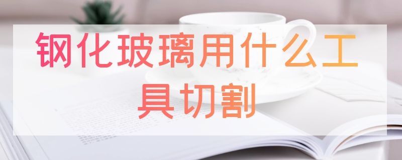 钢化玻璃用什么工具切割 钢化玻璃用什么工具切割好