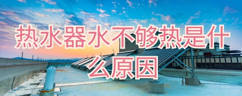 热水器水不够热是什么原因 热水器水不够热是什么原因造成的