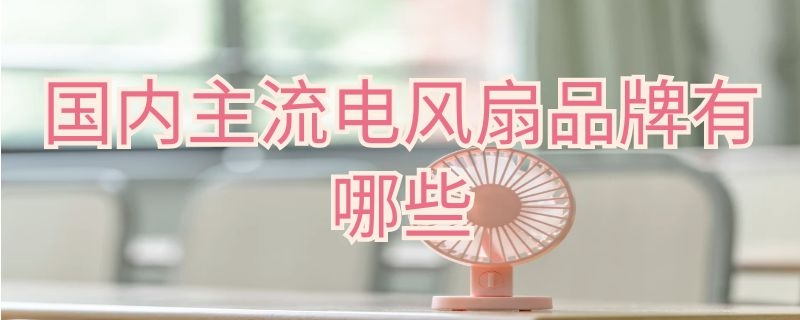 国内主流电风扇品牌有哪些 中国十大电风扇品牌有哪些