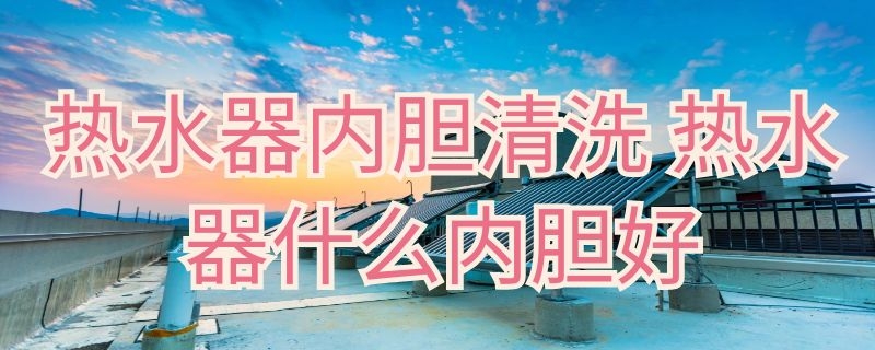 热水器内胆清洗（热水器内胆清洗方法）