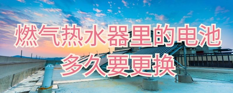 燃气热水器里的电池多久要更换 燃气热水器里的电池多久要更换一个