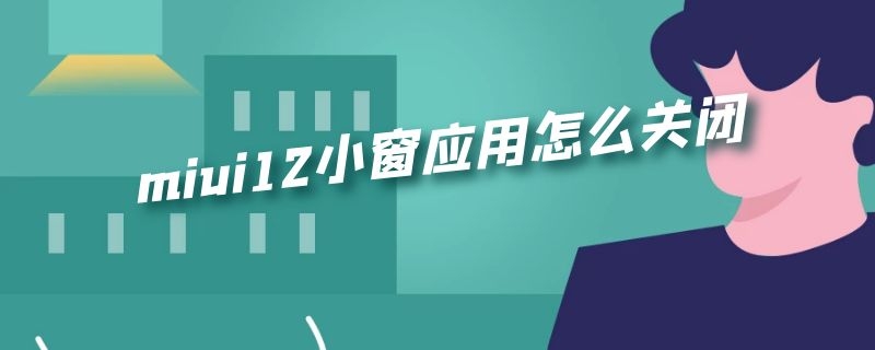 miui12小窗应用怎么关闭（小米11怎么关闭小窗应用）