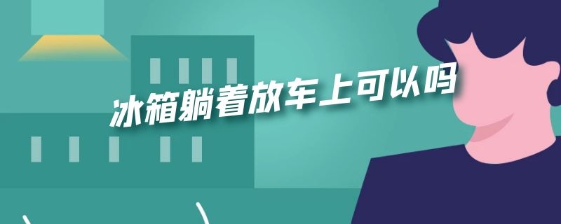 冰箱躺着放车上可以吗（冰箱可以平躺着放在车里运输吗）