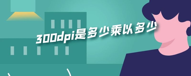 300dpi是多少乘以多少 300dpi是多少乘以多少最低为300DPI