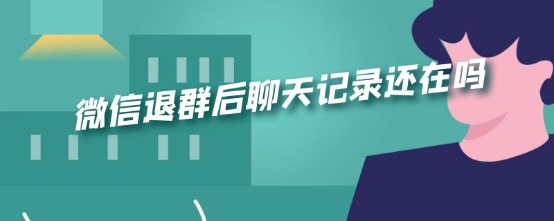 微信退群后聊天记录还在吗 微信退群后聊天记录还在吗怎么恢复