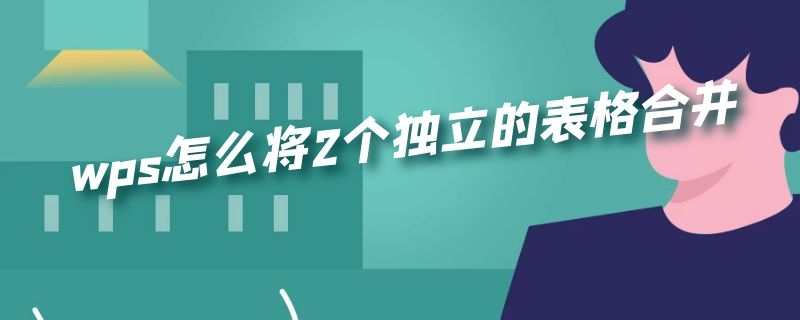 wps怎么将2个独立的表格合并（wps怎么将2个独立的表格合并到一个表里的两个sheet里）