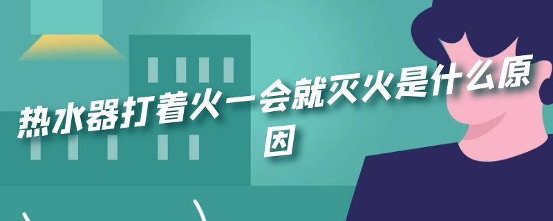 热水器打着火一会就灭火是什么原因 热水器打火了一会又灭火了是怎么回事