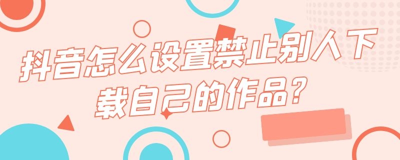 抖音怎么设置禁止别人下载自己的作品?