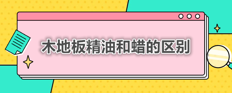 木地板精油和蜡的区别（木地板精油和木地板护理蜡的区别）